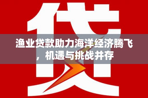 志丹渔业贷款助力海洋经济腾飞，机遇与挑战并存