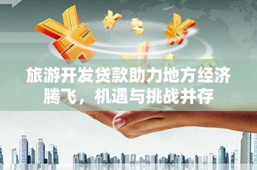 志丹旅游开发贷款助力地方经济腾飞，机遇与挑战并存