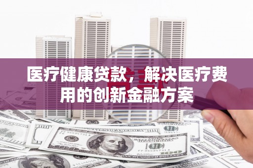 志丹医疗健康贷款，解决医疗费用的创新金融方案