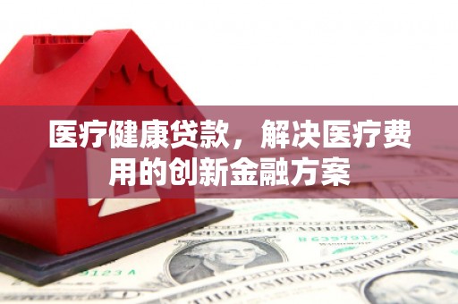 志丹医疗健康贷款，解决医疗费用的创新金融方案