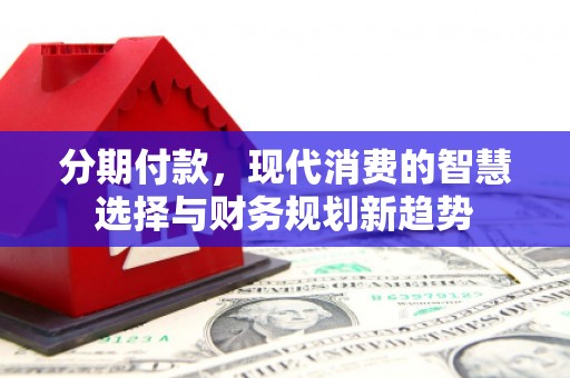 志丹分期付款，现代消费的智慧选择与财务规划新趋势