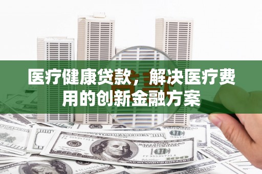 志丹医疗健康贷款，解决医疗费用的创新金融方案